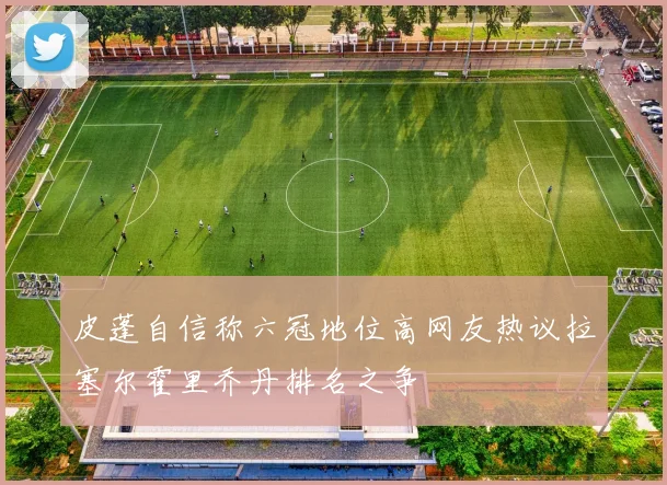 皮蓬自信称六冠地位高网友热议拉塞尔霍里乔丹排名之争