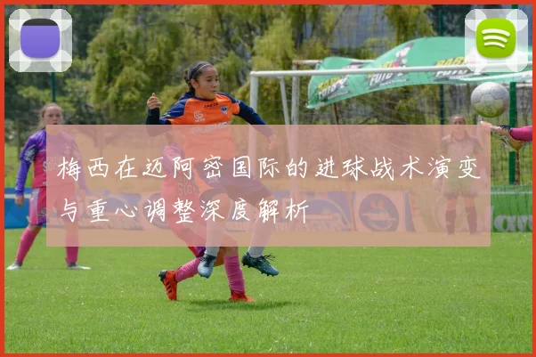 梅西在迈阿密国际的进球战术演变与重心调整深度解析