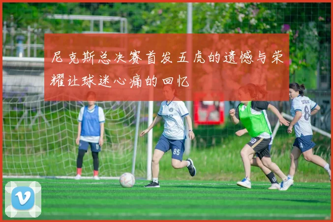 尼克斯总决赛首发五虎的遗憾与荣耀让球迷心痛的回忆