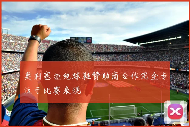 奥利塞拒绝球鞋赞助商合作完全专注于比赛表现