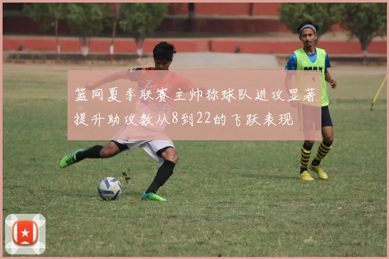 篮网夏季联赛主帅称球队进攻显著提升助攻数从8到22的飞跃表现