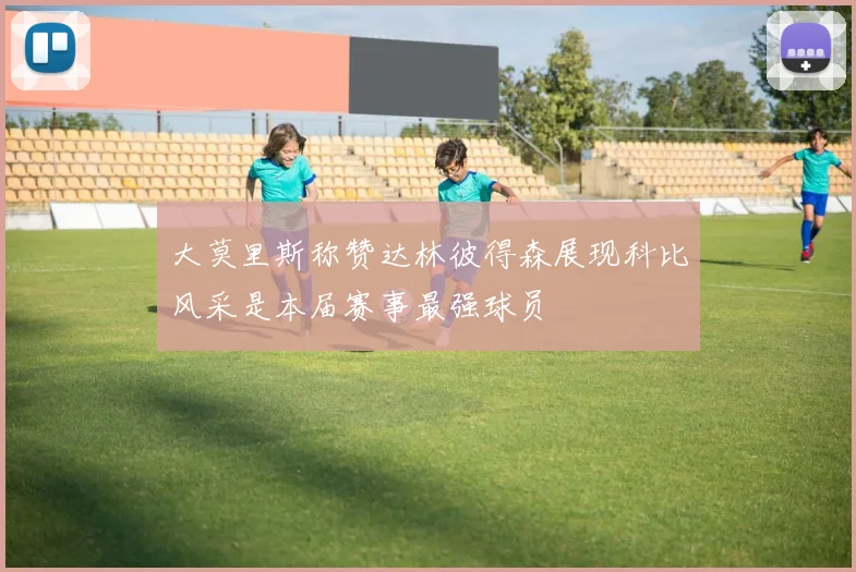 大莫里斯称赞达林彼得森展现科比风采是本届赛事最强球员