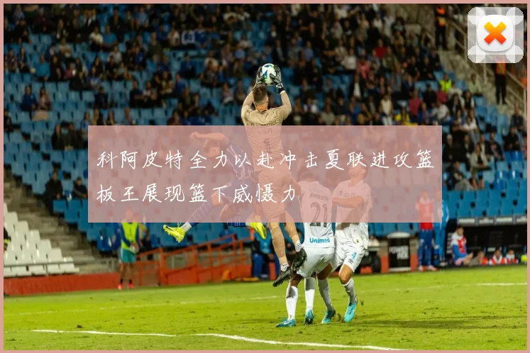 科阿皮特全力以赴冲击夏联进攻篮板王展现篮下威慑力