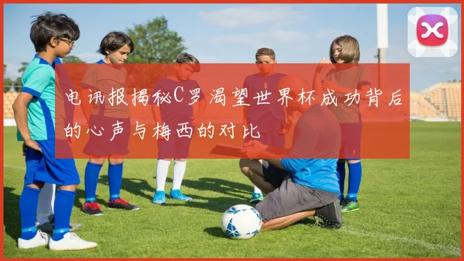 电讯报揭秘C罗渴望世界杯成功背后的心声与梅西的对比