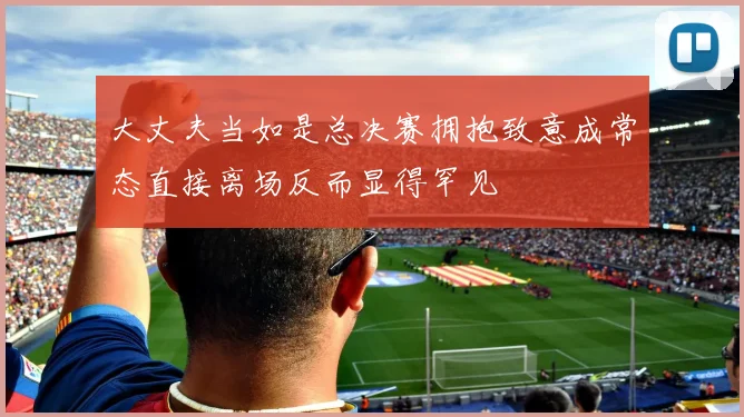 大丈夫当如是总决赛拥抱致意成常态直接离场反而显得罕见
