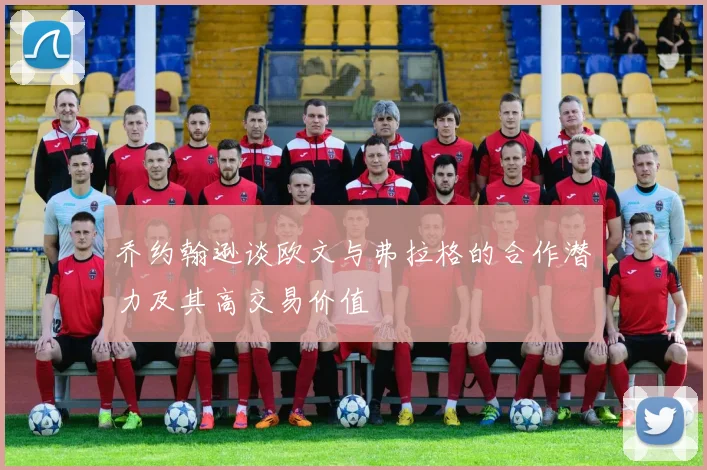 乔约翰逊谈欧文与弗拉格的合作潜力及其高交易价值
