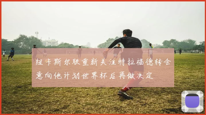 纽卡斯尔联重新关注特拉福德转会意向他计划世界杯后再做决定