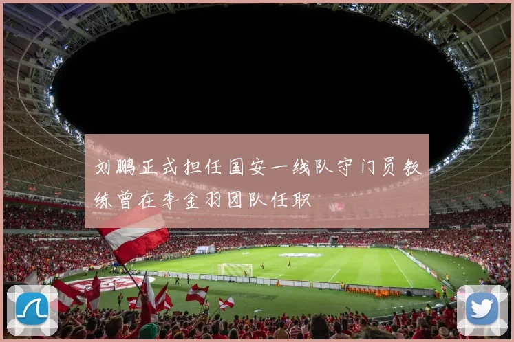 刘鹏正式担任国安一线队守门员教练曾在李金羽团队任职