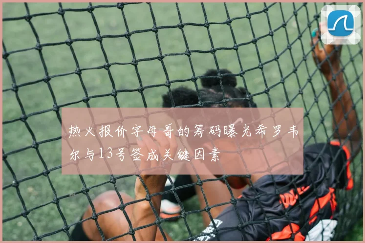 热火报价字母哥的筹码曝光希罗韦尔与13号签成关键因素