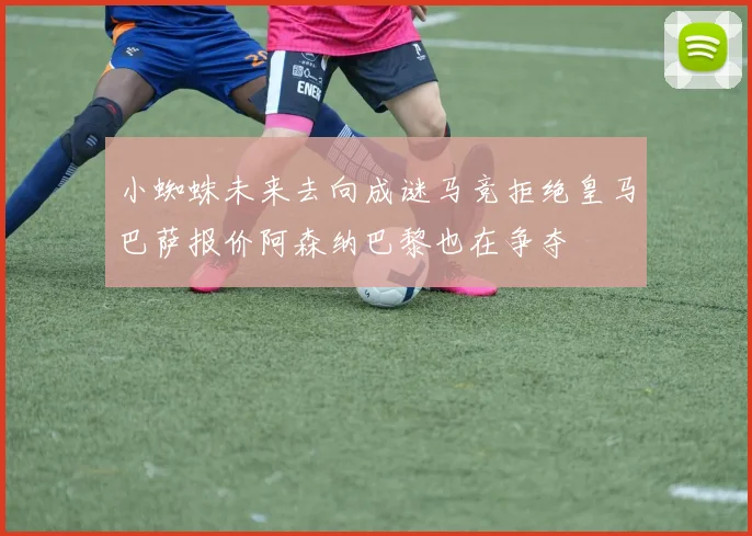 小蜘蛛未来去向成谜马竞拒绝皇马巴萨报价阿森纳巴黎也在争夺