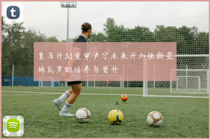 皇马计划重审卢宁未来并加快新星纳瓦罗的培养与晋升