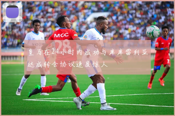 皇马在24小时内成功与库库雷利亚达成转会协议速度惊人