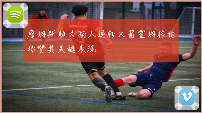 詹姆斯助力湖人逆转火箭霍姆格伦称赞其关键表现