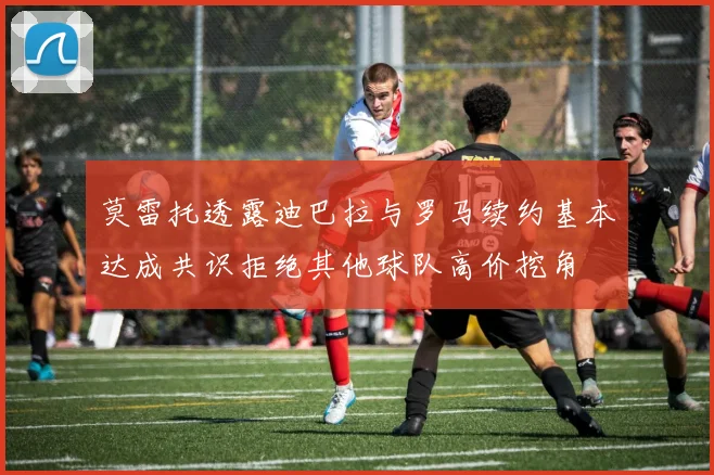 莫雷托透露迪巴拉与罗马续约基本达成共识拒绝其他球队高价挖角