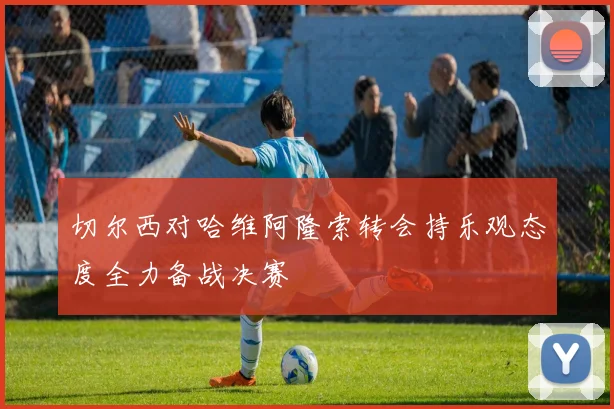 切尔西对哈维阿隆索转会持乐观态度全力备战决赛