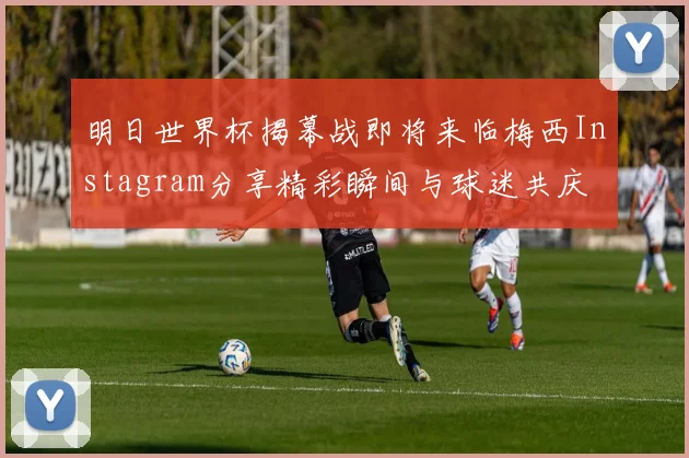 明日世界杯揭幕战即将来临梅西Instagram分享精彩瞬间与球迷共庆